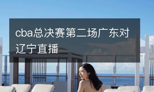 cba總決賽第二場廣東對遼寧直播